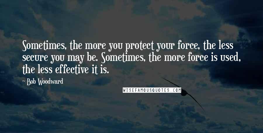 Bob Woodward Quotes: Sometimes, the more you protect your force, the less secure you may be. Sometimes, the more force is used, the less effective it is.