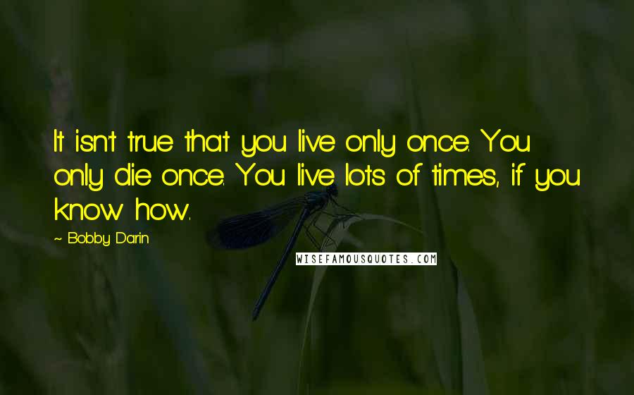 Bobby Darin Quotes: It isn't true that you live only once. You only die once. You live lots of times, if you know how.