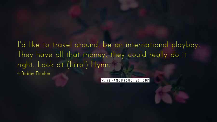 Bobby Fischer Quotes: I'd like to travel around, be an international playboy. They have all that money; they could really do it right. Look at (Errol) Flynn.