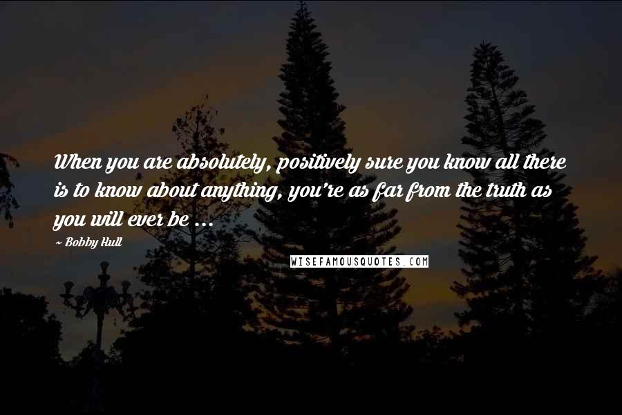 Bobby Hull Quotes: When you are absolutely, positively sure you know all there is to know about anything, you're as far from the truth as you will ever be ...