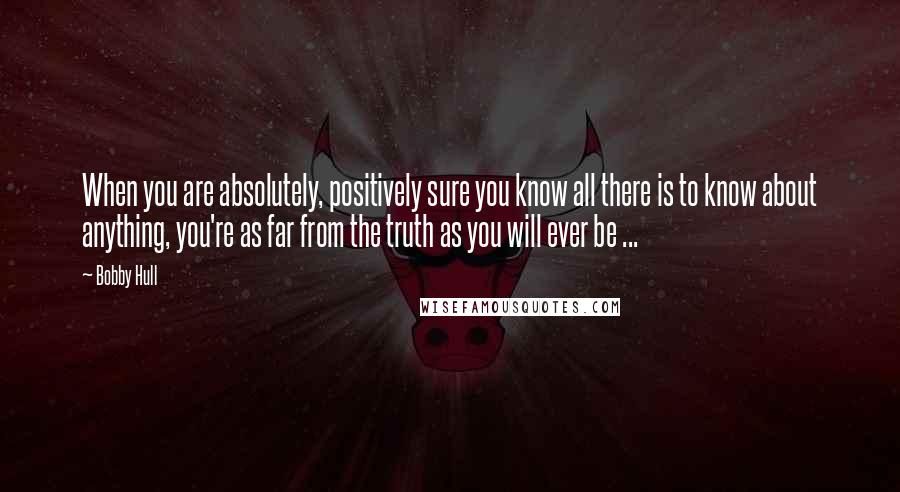 Bobby Hull Quotes: When you are absolutely, positively sure you know all there is to know about anything, you're as far from the truth as you will ever be ...