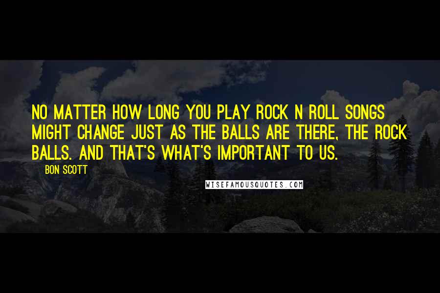 Bon Scott Quotes: No matter how long you play rock n roll songs might change just as the balls are there, the rock balls. And that's what's important to us.