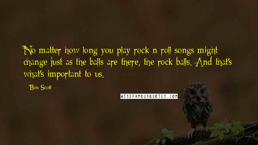 Bon Scott Quotes: No matter how long you play rock n roll songs might change just as the balls are there, the rock balls. And that's what's important to us.