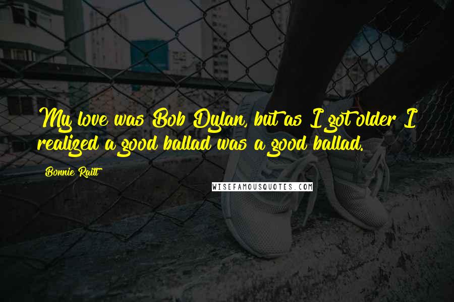 Bonnie Raitt Quotes: My love was Bob Dylan, but as I got older I realized a good ballad was a good ballad.