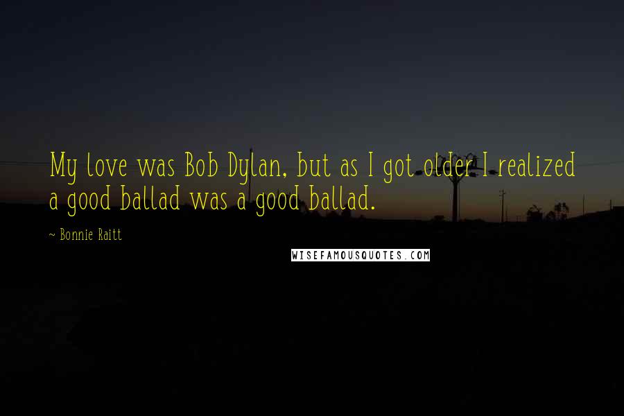 Bonnie Raitt Quotes: My love was Bob Dylan, but as I got older I realized a good ballad was a good ballad.