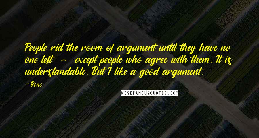 Bono Quotes: People rid the room of argument until they have no one left  -  except people who agree with them. It is understandable. But I like a good argument.