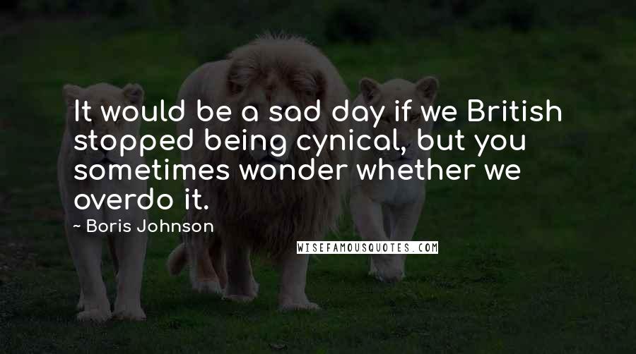 Boris Johnson Quotes: It would be a sad day if we British stopped being cynical, but you sometimes wonder whether we overdo it.