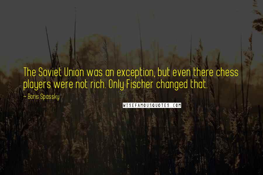 Boris Spassky Quotes: The Soviet Union was an exception, but even there chess players were not rich. Only Fischer changed that.