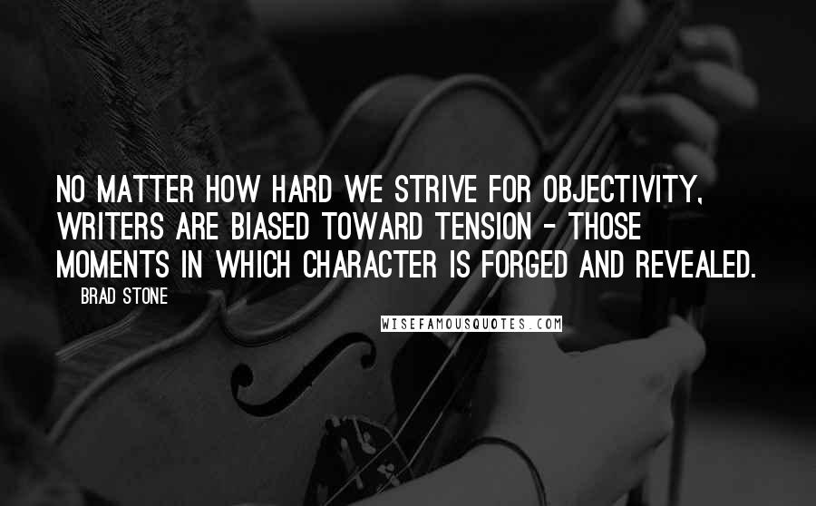 Brad Stone Quotes: No matter how hard we strive for objectivity, writers are biased toward tension - those moments in which character is forged and revealed.