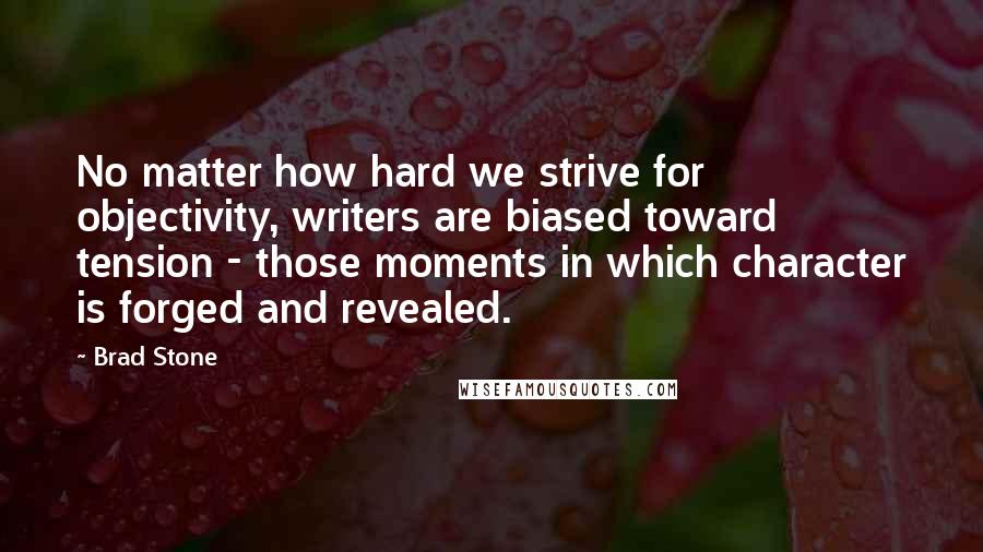 Brad Stone Quotes: No matter how hard we strive for objectivity, writers are biased toward tension - those moments in which character is forged and revealed.