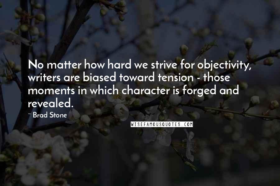 Brad Stone Quotes: No matter how hard we strive for objectivity, writers are biased toward tension - those moments in which character is forged and revealed.