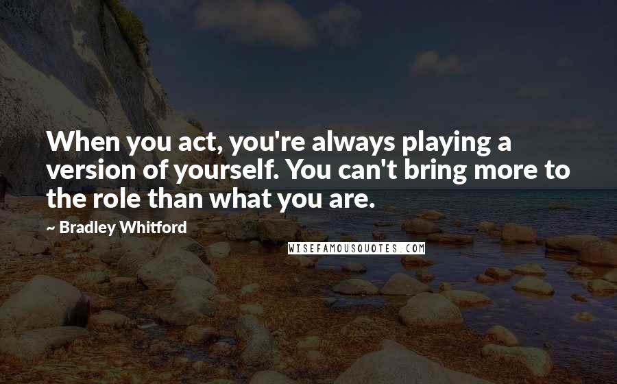 Bradley Whitford Quotes: When you act, you're always playing a version of yourself. You can't bring more to the role than what you are.