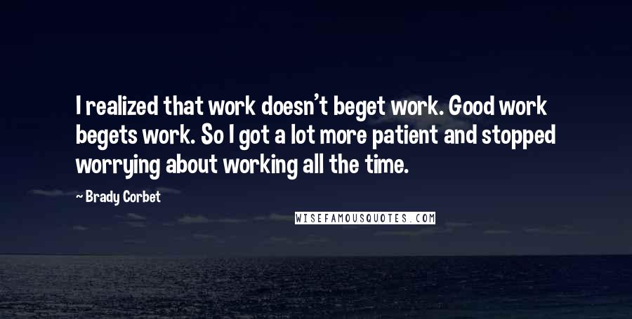 Brady Corbet Quotes: I realized that work doesn't beget work. Good work begets work. So I got a lot more patient and stopped worrying about working all the time.