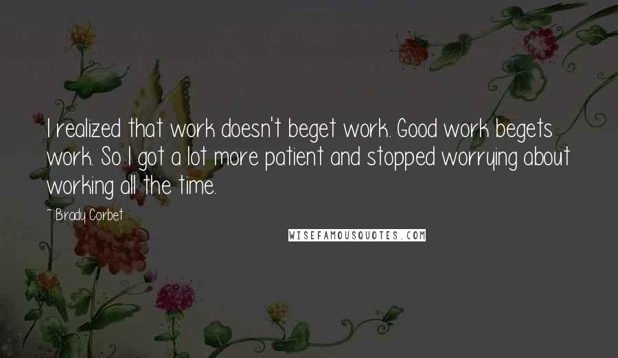 Brady Corbet Quotes: I realized that work doesn't beget work. Good work begets work. So I got a lot more patient and stopped worrying about working all the time.