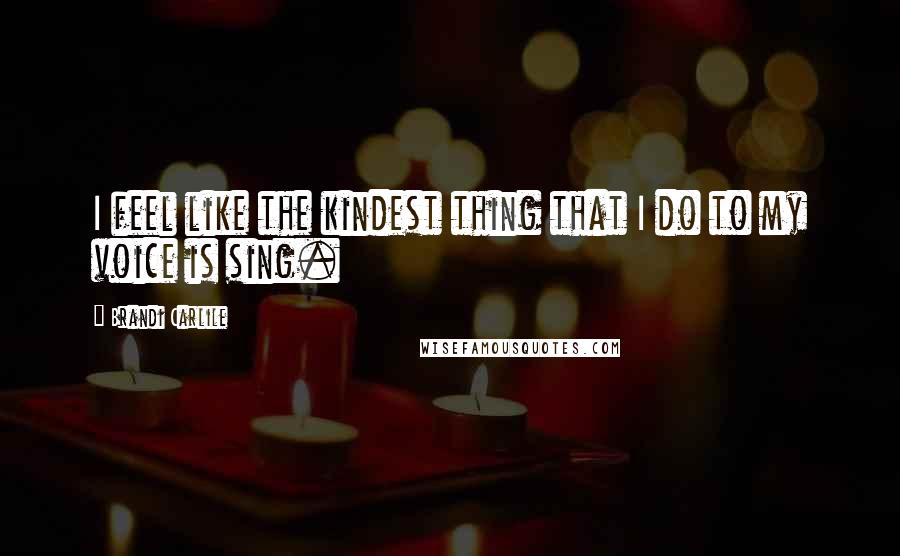 Brandi Carlile Quotes: I feel like the kindest thing that I do to my voice is sing.