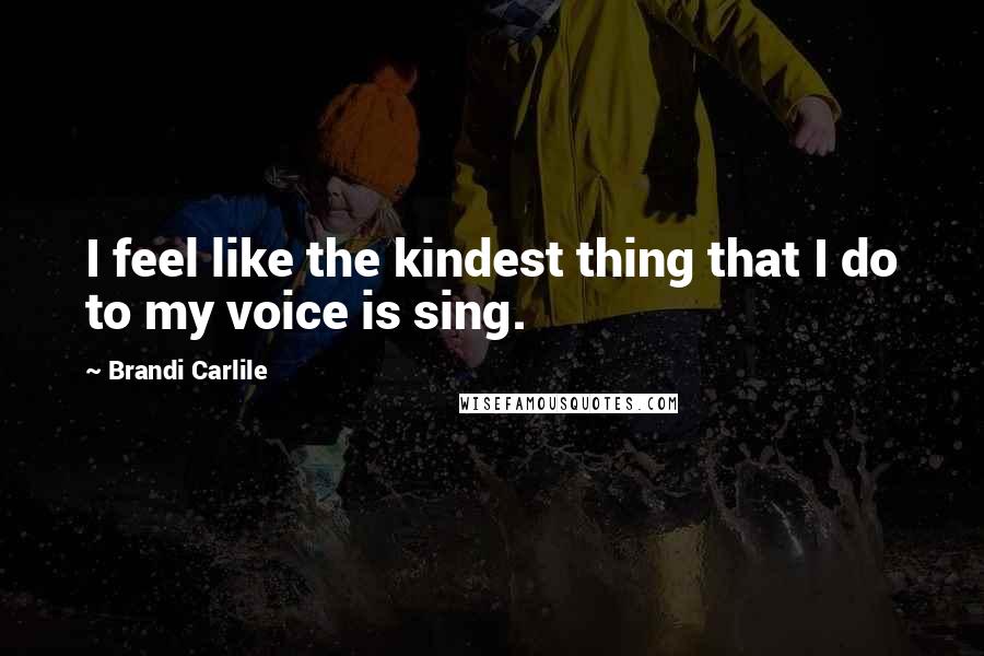 Brandi Carlile Quotes: I feel like the kindest thing that I do to my voice is sing.