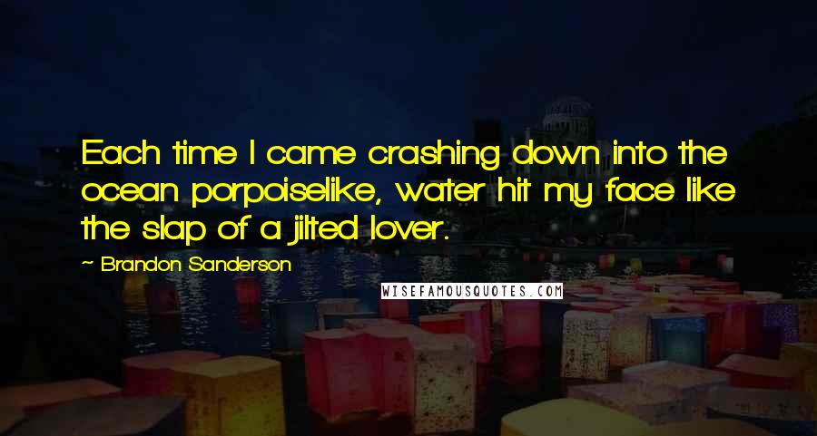 Brandon Sanderson Quotes: Each time I came crashing down into the ocean porpoiselike, water hit my face like the slap of a jilted lover.