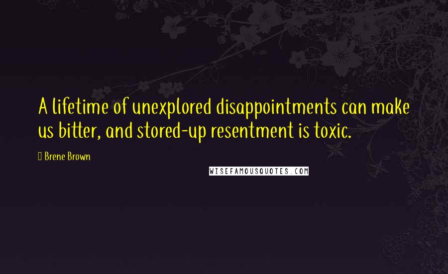 Brene Brown Quotes: A lifetime of unexplored disappointments can make us bitter, and stored-up resentment is toxic.