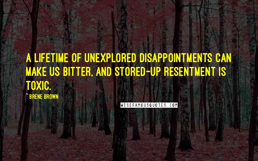 Brene Brown Quotes: A lifetime of unexplored disappointments can make us bitter, and stored-up resentment is toxic.