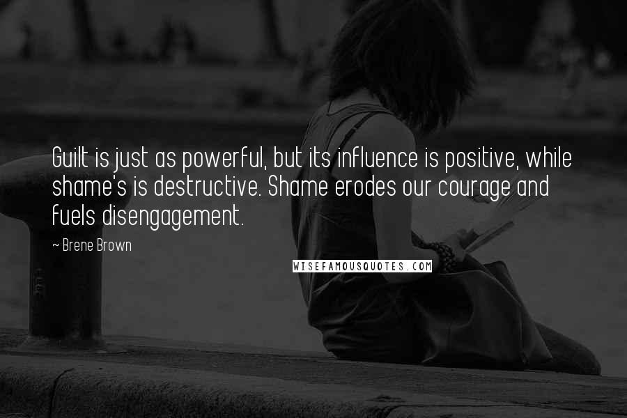 Brene Brown Quotes: Guilt is just as powerful, but its influence is positive, while shame's is destructive. Shame erodes our courage and fuels disengagement.