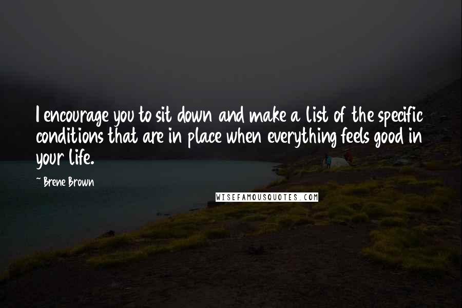 Brene Brown Quotes: I encourage you to sit down and make a list of the specific conditions that are in place when everything feels good in your life.