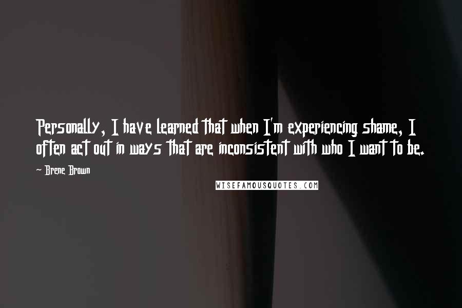 Brene Brown Quotes: Personally, I have learned that when I'm experiencing shame, I often act out in ways that are inconsistent with who I want to be.