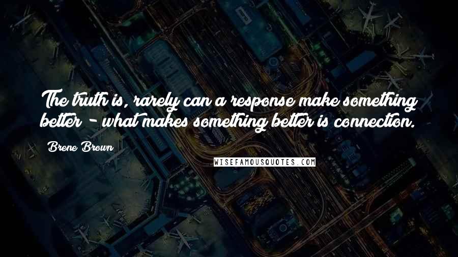 Brene Brown Quotes: The truth is, rarely can a response make something better - what makes something better is connection.