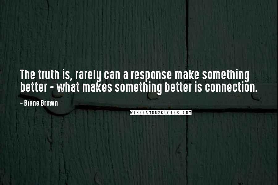 Brene Brown Quotes: The truth is, rarely can a response make something better - what makes something better is connection.