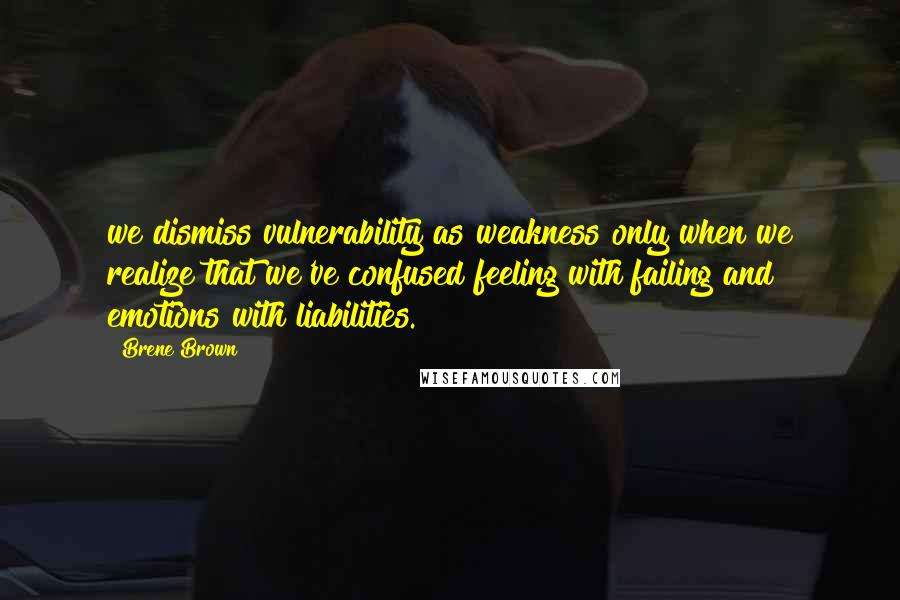 Brene Brown Quotes: we dismiss vulnerability as weakness only when we realize that we've confused feeling with failing and emotions with liabilities.