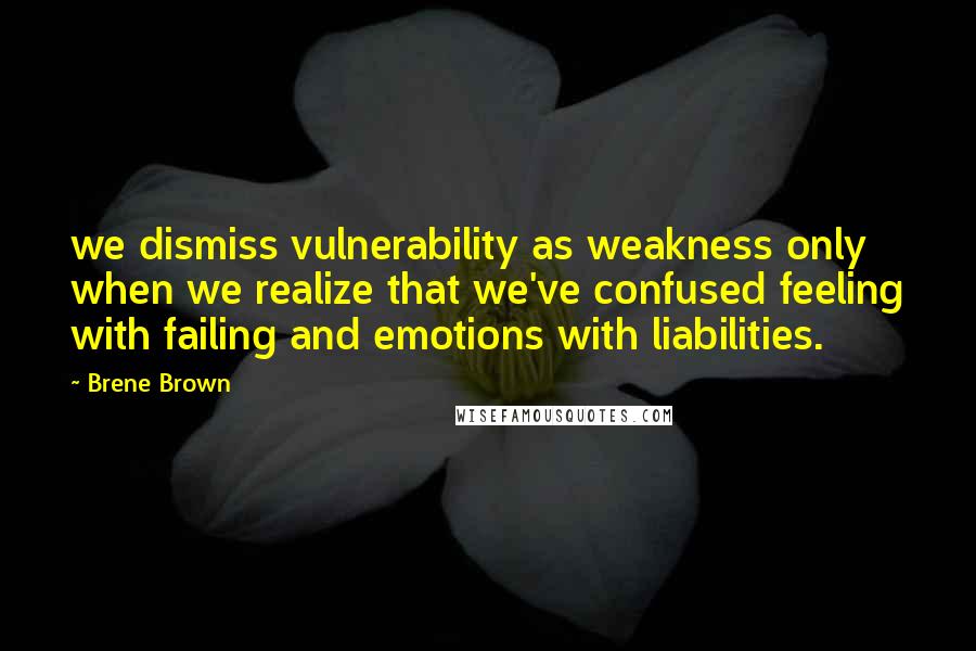 Brene Brown Quotes: we dismiss vulnerability as weakness only when we realize that we've confused feeling with failing and emotions with liabilities.