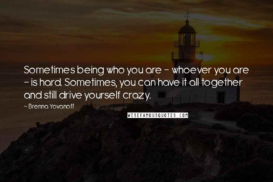 Brenna Yovanoff Quotes: Sometimes being who you are - whoever you are - is hard. Sometimes, you can have it all together and still drive yourself crazy.