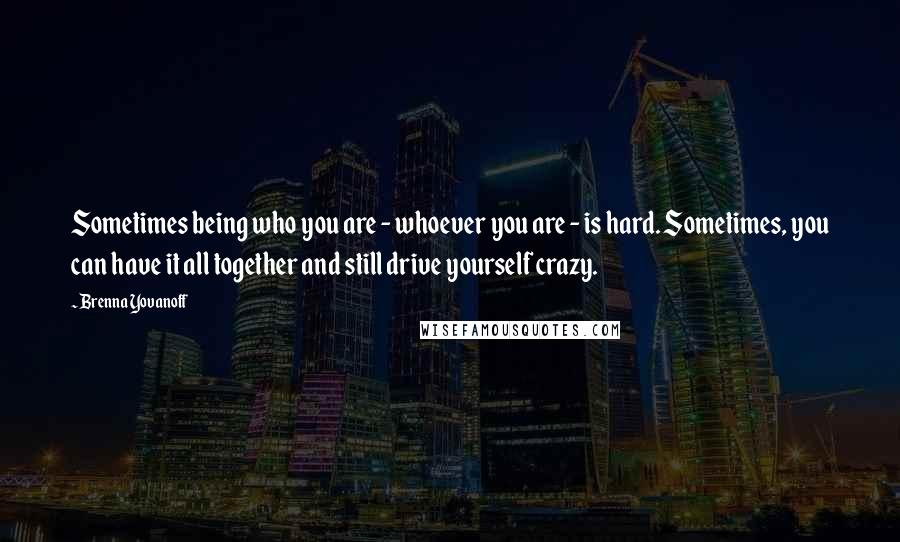 Brenna Yovanoff Quotes: Sometimes being who you are - whoever you are - is hard. Sometimes, you can have it all together and still drive yourself crazy.