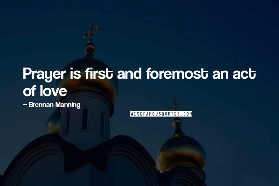 Brennan Manning Quotes: Prayer is first and foremost an act of love