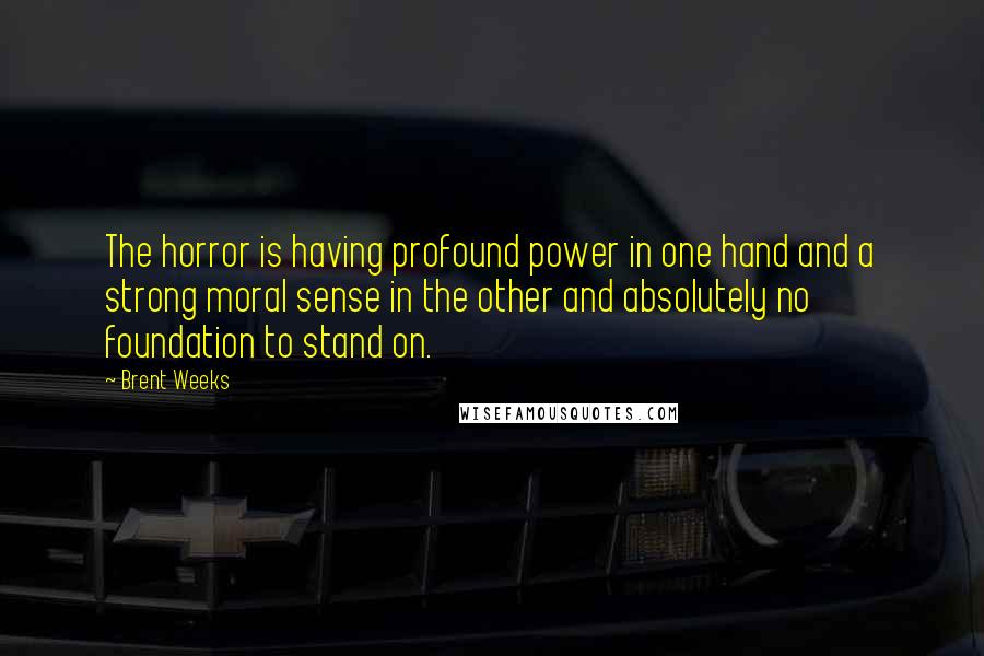 Brent Weeks Quotes: The horror is having profound power in one hand and a strong moral sense in the other and absolutely no foundation to stand on.