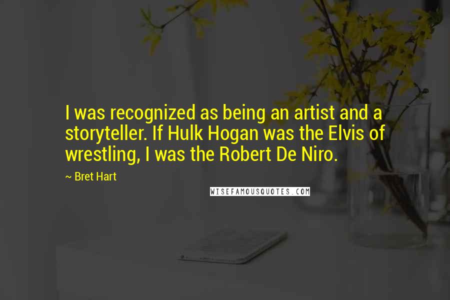 Bret Hart Quotes: I was recognized as being an artist and a storyteller. If Hulk Hogan was the Elvis of wrestling, I was the Robert De Niro.