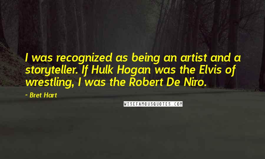 Bret Hart Quotes: I was recognized as being an artist and a storyteller. If Hulk Hogan was the Elvis of wrestling, I was the Robert De Niro.