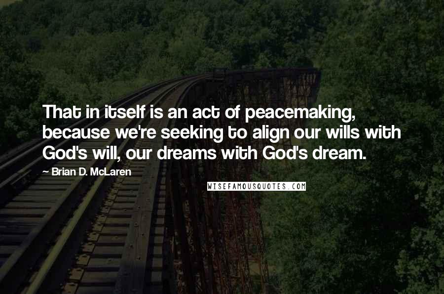 Brian D. McLaren Quotes: That in itself is an act of peacemaking, because we're seeking to align our wills with God's will, our dreams with God's dream.