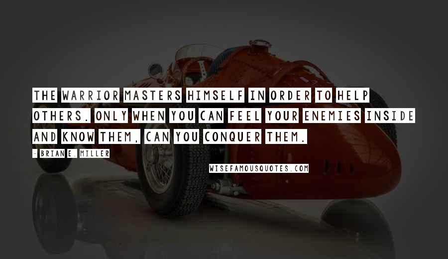 Brian E. Miller Quotes: The warrior masters himself in order to help others. Only when you can feel your enemies inside and know them, can you conquer them.