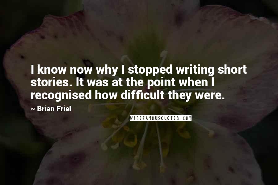 Brian Friel Quotes: I know now why I stopped writing short stories. It was at the point when I recognised how difficult they were.