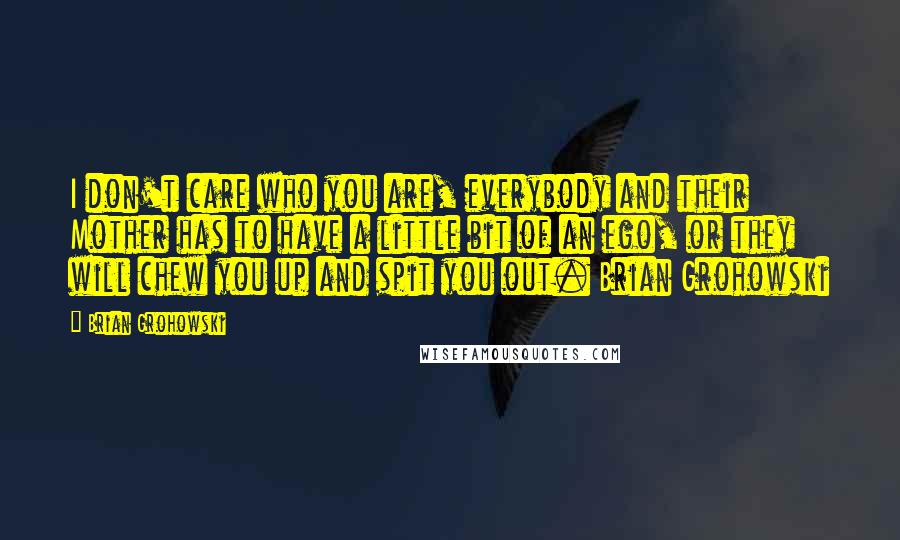 Brian Grohowski Quotes: I don't care who you are, everybody and their Mother has to have a little bit of an ego, or they will chew you up and spit you out. Brian Grohowski