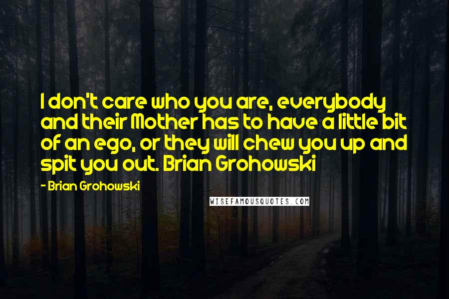 Brian Grohowski Quotes: I don't care who you are, everybody and their Mother has to have a little bit of an ego, or they will chew you up and spit you out. Brian Grohowski