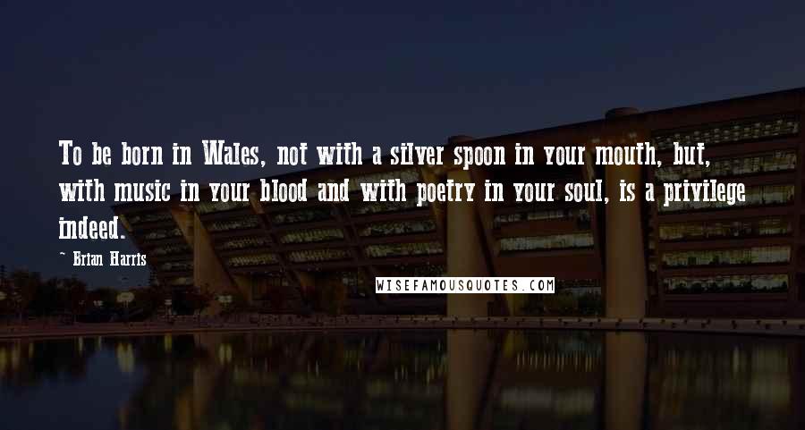 Brian Harris Quotes: To be born in Wales, not with a silver spoon in your mouth, but, with music in your blood and with poetry in your soul, is a privilege indeed.