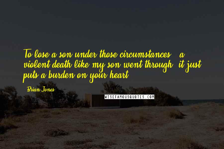 Brian Jones Quotes: To lose a son under those circumstances - a violent death like my son went through, it just puts a burden on your heart.