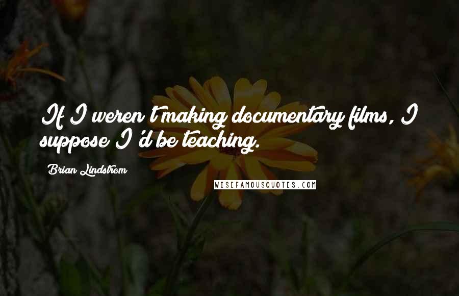 Brian Lindstrom Quotes: If I weren't making documentary films, I suppose I'd be teaching.