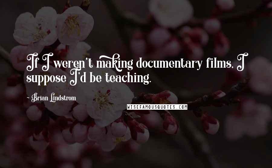 Brian Lindstrom Quotes: If I weren't making documentary films, I suppose I'd be teaching.