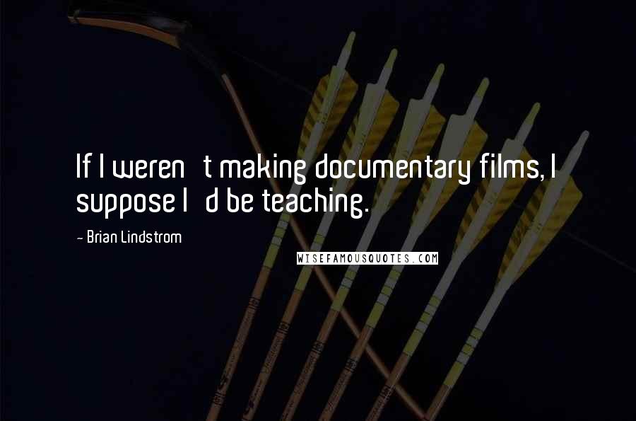 Brian Lindstrom Quotes: If I weren't making documentary films, I suppose I'd be teaching.