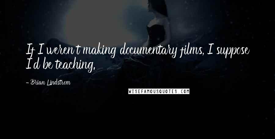 Brian Lindstrom Quotes: If I weren't making documentary films, I suppose I'd be teaching.