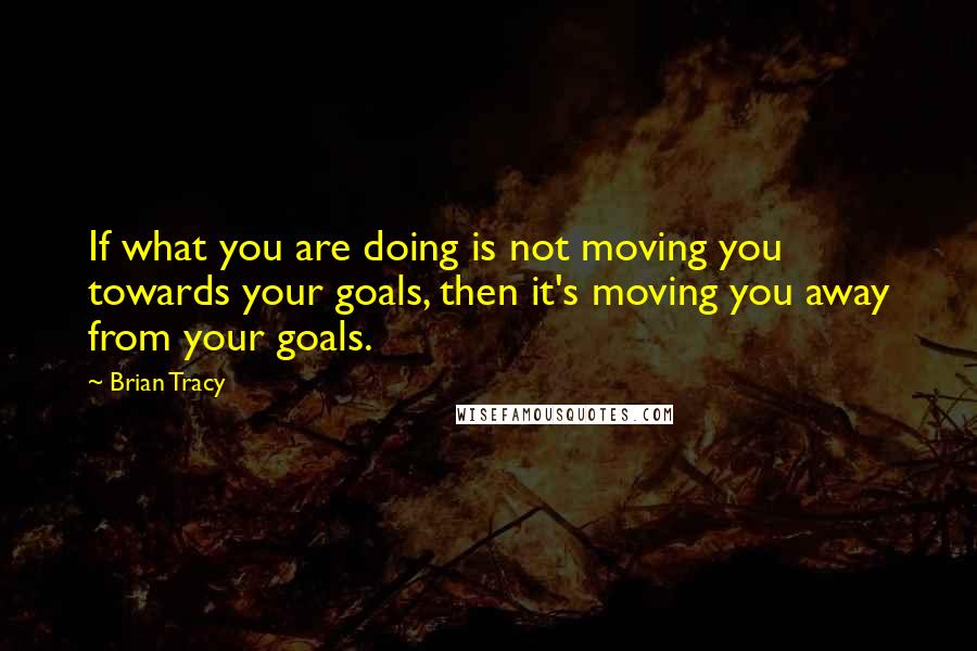 Brian Tracy Quotes: If what you are doing is not moving you towards your goals, then it's moving you away from your goals.