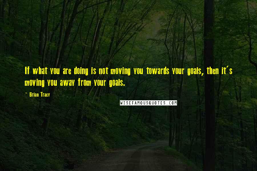 Brian Tracy Quotes: If what you are doing is not moving you towards your goals, then it's moving you away from your goals.