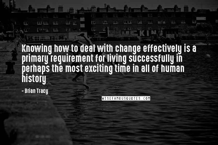 Brian Tracy Quotes: Knowing how to deal with change effectively is a primary requirement for living successfully in perhaps the most exciting time in all of human history